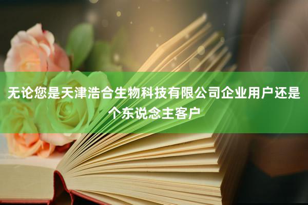 无论您是天津浩合生物科技有限公司企业用户还是个东说念主客户