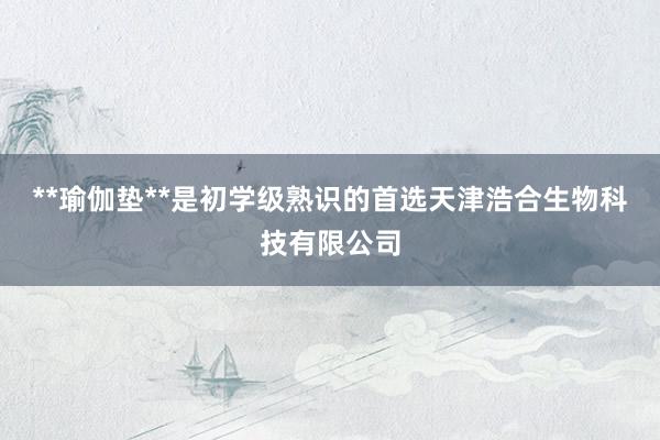 **瑜伽垫**是初学级熟识的首选天津浩合生物科技有限公司