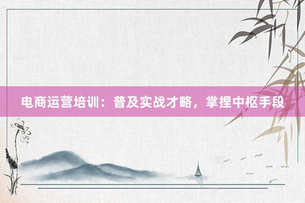 电商运营培训：普及实战才略，掌捏中枢手段