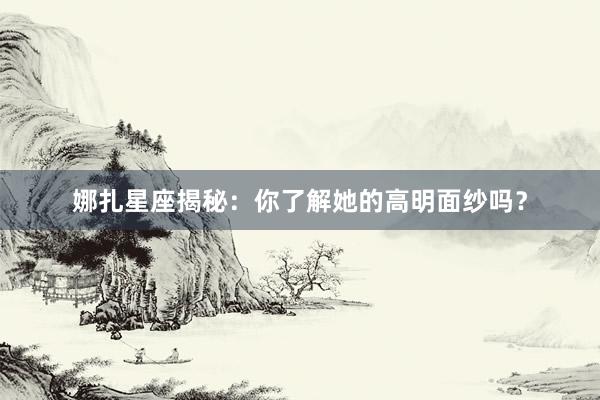 娜扎星座揭秘：你了解她的高明面纱吗？